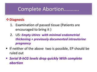 Complete Abortion………..
Diagnosis
1. Examination of passed tissue (Patients are
encouraged to bring it )
2. US: Empty Utires with minimal endometrial
thickening + previously documented intrauterine
pregnancy
 If neither of the above two is possible, EP should be
ruled out
 Serial B-hCG levels drop quickly With complete
abortion
 