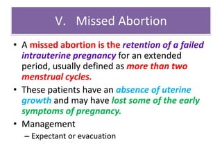 V. Missed Abortion
• A missed abortion is the retention of a failed
intrauterine pregnancy for an extended
period, usually defined as more than two
menstrual cycles.
• These patients have an absence of uterine
growth and may have lost some of the early
symptoms of pregnancy.
• Management
– Expectant or evacuation
 