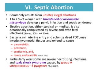 VI. Septic Abortion
• Commonly results from unsafe/ illegal abortions
• 1 to 2 % of women with threatened or incomplete
miscarriage develop a pelvic infection and sepsis syndrome
• Elective abortion, either surgical or medical, is also
occasionally complicated by severe and even fatal
infections (Barrett, 2002; Ho, 2009)
• Bacteria gain uterine entry and colonize dead POC ,may
invade myometrial tissues and extend to cause
– parametritis,
– peritonitis,
– septicemia, and,
– rarely, endocarditis (Vartian, 1991).
• Particularly worrisome are severe necrotizing infections
and toxic shock syndrome caused by group A
streptococcus—S pyogenes (Daif, 2009).
 