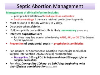 Septic Abortion Management
Management of clinical infection includes
– prompt administration of broad-spectrum antibiotics
– Suction curettage If there are retained products or fragments.
• Most respond to this Rx within 1 to 2 days,
• Discharge-when afebrile.
• Follow-up with oral antibiotic Rx is likely unnecessary (Savaris, 2011).
• Intensive Supportive Care
– for those very few women who develop ARDS, AKI, or DIC 20 to Severe
Sepsis Syndrome .
• Prevention of postabortal sepsis:-- prophylactic antibiotics
• For induced or Spontaneous Abortion that require medical or
surgical intervention ACOG (2011b) recommends:-
– Doxycycline, 100 mg PO 1 hr before and then 200 mg po after a
surgical evacuation.
• For MAs, Doxycycline 100 mg po bidx7days beginning with
abortifacient administration (Fjerstad, 2009b
 