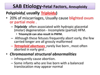 SAB Etiology-Fetal Factors, Aneuploidy
Polyploidy( usually Triploidy)
• 20% of miscarriages, Usually cause blighted ovum
or partial mole .
– Triploidy often associated with hydropic placental
(molar) degeneration - Incomplete (partial) HFM.
• Trisomy16 can also result in PHFM.
– Although these fetuses frequently abort early, the few
carried longer are all grossly malformed
– Tetraploid abortuses ;rarely live born , most often
aborted in early gest .
• Chromosomal structural abnormalities
– infrequently cause abortion.
– Some infants who are live born with a balanced
translocation may appear normal
 