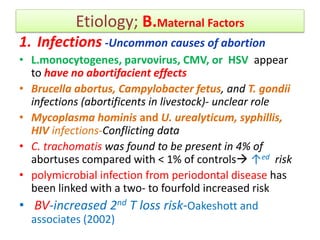 Etiology; B.Maternal Factors
1. Infections -Uncommon causes of abortion
• L.monocytogenes, parvovirus, CMV, or HSV appear
to have no abortifacient effects
• Brucella abortus, Campylobacter fetus, and T. gondii
infections (abortificents in livestock)- unclear role
• Mycoplasma hominis and U. urealyticum, syphillis,
HIV infections-Conflicting data
• C. trachomatis was found to be present in 4% of
abortuses compared with < 1% of controls ↑ed risk
• polymicrobial infection from periodontal disease has
been linked with a two- to fourfold increased risk
• BV-increased 2nd T loss risk-Oakeshott and
associates (2002)
 