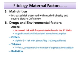 Etiology-Maternal Factors……
5. Malnutrition
– increased risk observed with morbid obesity and
severe dietary Deficiency.
6. Drugs and Environmental factors
– Alcohol
• Increased risk with frequent alcohol use in the 1st 8wks
• Insignificant risk with low level alcohol consumption
– Coffee-
• slightly ↑ed risk with >5cups/day (~500mg caffeine)
– Tobacco
• ↑ed risk , proportional to number of cigarettes smoked/day
– Radiation
 