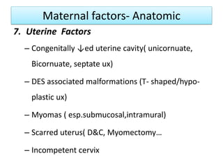 Maternal factors- Anatomic
7. Uterine Factors
– Congenitally ↓ed uterine cavity( unicornuate,
Bicornuate, septate ux)
– DES associated malformations (T- shaped/hypo-
plastic ux)
– Myomas ( esp.submucosal,intramural)
– Scarred uterus( D&C, Myomectomy…
– Incompetent cervix
 