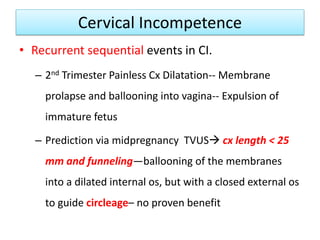 Cervical Incompetence
• Recurrent sequential events in CI.
– 2nd Trimester Painless Cx Dilatation-- Membrane
prolapse and ballooning into vagina-- Expulsion of
immature fetus
– Prediction via midpregnancy TVUS cx length < 25
mm and funneling—ballooning of the membranes
into a dilated internal os, but with a closed external os
to guide circleage– no proven benefit
 