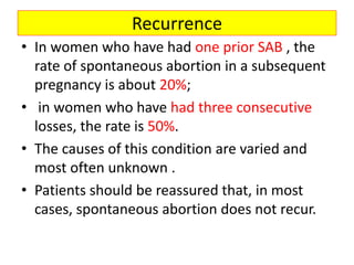 Recurrence
• In women who have had one prior SAB , the
rate of spontaneous abortion in a subsequent
pregnancy is about 20%;
• in women who have had three consecutive
losses, the rate is 50%.
• The causes of this condition are varied and
most often unknown .
• Patients should be reassured that, in most
cases, spontaneous abortion does not recur.
 