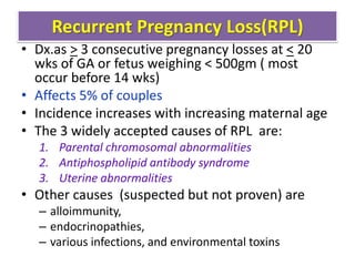 Recurrent Pregnancy Loss(RPL)
• Dx.as > 3 consecutive pregnancy losses at < 20
wks of GA or fetus weighing < 500gm ( most
occur before 14 wks)
• Affects 5% of couples
• Incidence increases with increasing maternal age
• The 3 widely accepted causes of RPL are:
1. Parental chromosomal abnormalities
2. Antiphospholipid antibody syndrome
3. Uterine abnormalities
• Other causes (suspected but not proven) are
– alloimmunity,
– endocrinopathies,
– various infections, and environmental toxins
 