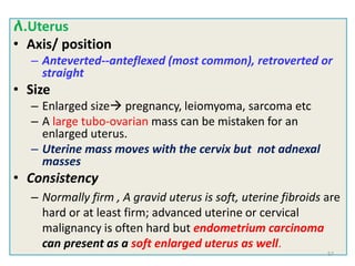 ለ.Uterus
• Axis/ position
– Anteverted--anteflexed (most common), retroverted or
straight
• Size
– Enlarged size pregnancy, leiomyoma, sarcoma etc
– A large tubo-ovarian mass can be mistaken for an
enlarged uterus.
– Uterine mass moves with the cervix but not adnexal
masses
• Consistency
– Normally firm , A gravid uterus is soft, uterine fibroids are
hard or at least firm; advanced uterine or cervical
malignancy is often hard but endometrium carcinoma
can present as a soft enlarged uterus as well.
57
 