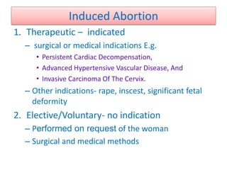Induced Abortion
1. Therapeutic – indicated
– surgical or medical indications E.g.
• Persistent Cardiac Decompensation,
• Advanced Hypertensive Vascular Disease, And
• Invasive Carcinoma Of The Cervix.
– Other indications- rape, inscest, significant fetal
deformity
2. Elective/Voluntary- no indication
– Performed on request of the woman
– Surgical and medical methods
 