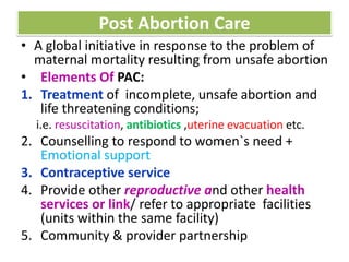 Post Abortion Care
• A global initiative in response to the problem of
maternal mortality resulting from unsafe abortion
• Elements Of PAC:
1. Treatment of incomplete, unsafe abortion and
life threatening conditions;
i.e. resuscitation, antibiotics ,uterine evacuation etc.
2. Counselling to respond to women`s need +
Emotional support
3. Contraceptive service
4. Provide other reproductive and other health
services or link/ refer to appropriate facilities
(units within the same facility)
5. Community & provider partnership
 