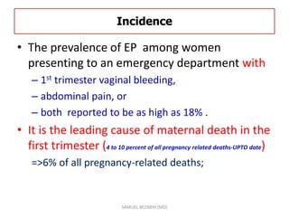 Incidence
• The prevalence of EP among women
presenting to an emergency department with
– 1st trimester vaginal bleeding,
– abdominal pain, or
– both reported to be as high as 18% .
• It is the leading cause of maternal death in the
first trimester (4 to 10 percent of all pregnancy related deaths-UPTO date)
=>6% of all pregnancy-related deaths;
SAMUEL BEZABIH (MD)
 