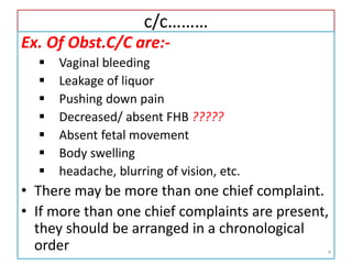 c/c………
Ex. Of Obst.C/C are:-
 Vaginal bleeding
 Leakage of liquor
 Pushing down pain
 Decreased/ absent FHB ?????
 Absent fetal movement
 Body swelling
 headache, blurring of vision, etc.
• There may be more than one chief complaint.
• If more than one chief complaints are present,
they should be arranged in a chronological
order 4
 