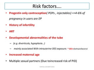 Risk factors….
• Progestin only contraception( POPs , injectables) =>4-6% of
pregnancy in users are EP
• History of infertility
• ART
• Developmental abnormalities of the tube
– (e.g. diverticula, hypoplasia…)
– mainly associated With intrauterine DES exposure. * DES=diethylstilbestrol
• Increased maternal age
• Multiple sexual partners (Due toincreased risk of PID)
SAMUEL BEZABIH (MD)
 