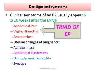Dx-Signs and symptoms
• Clinical symptoms of an EP usually appear 6
to 10 weeks after the LNMP
– Abdominal Pain
– Vaginal Bleeding
– Amenorrhea
– Uterine changes of pregnancy
– Adnexal mass
– Abdominal Tenderness
– Hemodynamic instability
– Syncope
SAMUEL BEZABIH (MD)
TRIAD OF
EP
 