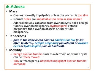 ሐ.Adnexa
• Mass
– Ovaries normally impalpable unless the woman is too slim
– Normal tubes are impalpable too even in slim women
– Adnexal masses can arise from ovarian cysts, solid benign
tumors, ovarian malignancy, hydrosalpinx, ectopic
pregnancy, tubo-ovarian abscess or rarely tubal
malignancy.
• Tenderness
– pain in the adnexa can point to adnexitis or PID (most
often bilateral), ectopic pregnancy (unilateral) or ovarian
cysts or hydrosalpinx (uni- or bilateral).
• Mobility
– benign ovarian tumors such as a dermoid or ovarian cysts
can be freely moved
– TOA in frozen pelvis, advanced malignant ovarian tumors
immobile
59
 
