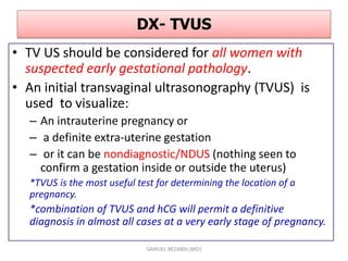 DX- TVUS
• TV US should be considered for all women with
suspected early gestational pathology.
• An initial transvaginal ultrasonography (TVUS) is
used to visualize:
– An intrauterine pregnancy or
– a definite extra-uterine gestation
– or it can be nondiagnostic/NDUS (nothing seen to
confirm a gestation inside or outside the uterus)
*TVUS is the most useful test for determining the location of a
pregnancy.
*combination of TVUS and hCG will permit a definitive
diagnosis in almost all cases at a very early stage of pregnancy.
SAMUEL BEZABIH (MD)
 