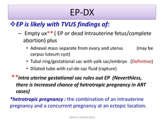 EP-DX
EP is likely with TVUS findings of:
– Empty ux** ( EP or dead Intrauterine fetus/complete
abortion) plus
• Adnexal mass separate from ovary and uterus (may be
corpus luteum cyst)
• Tubal ring/gestational sac with yolk sac/embryo (Definitive)
• Dilated tube with cul-de-sac fluid (rapture)
**Intra uterine gestational sac rules out EP (Neverthless,
there is Increased chance of hetrotropic pregnancy in ART
cases)
*hetrotropic pregnancy : the combination of an intrauterine
pregnancy and a concurrent pregnancy at an ectopic location.
SAMUEL BEZABIH (MD)
 