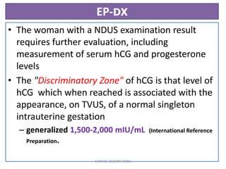 EP-DX
• The woman with a NDUS examination result
requires further evaluation, including
measurement of serum hCG and progesterone
levels
• The "Discriminatory Zone" of hCG is that level of
hCG which when reached is associated with the
appearance, on TVUS, of a normal singleton
intrauterine gestation
– generalized 1,500-2,000 mIU/mL (International Reference
Preparation.
SAMUEL BEZABIH (MD)
 