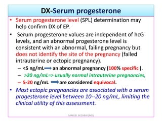 DX-Serum progesterone
• Serum progesterone level (SPL) determination may
help confirm DX of EP.
• Serum progesterone values are independent of hcG
levels, and an abnormal progesterone level is
consistent with an abnormal, failing pregnancy but
does not identify the site of the pregnancy (failed
intrauterine or ectopic pregnancy).
– <5 ng/mL an abnormal pregnancy (100% specific ).
– >20 ng/mL=> usually normal intrauterine pregnancies,
– 5-20 ng/mL are considered equivocal.
• Most ectopic pregnancies are associated with a serum
progesterone level between 10--20 ng/mL, limiting the
clinical utility of this assessment.
SAMUEL BEZABIH (MD)
 