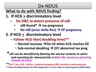 Dx-NDUS
What to do with NDUS finding?
1. If HCG > discriminatory level
– Do D&C to detect presence of villi
• villi found*  Iux pregnancy
• No villi (arias stella Rxn)  EP pregnancy
2. If HCG < discriminatory level
– Follow HCG titer( doubling time)**
• Normal increase Do US when hCG reaches DZ
• Sub-normal doubling  EP/ abnormal iux preg
*villi can be identified by floating the uterine contents in saline
and searching for characteristic bubble like structures joined by
strands of tissue
**hCG ↑ rate <53% in 48 hrs => abnormal pregnancy (99% sensitivity in early pregnancy)
***mean doubling time for the HCG ranges from 1.4 to 2.1 days in early pregnancy (UPTO date)
 