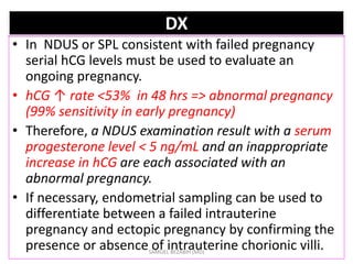DX
• In NDUS or SPL consistent with failed pregnancy
serial hCG levels must be used to evaluate an
ongoing pregnancy.
• hCG ↑ rate <53% in 48 hrs => abnormal pregnancy
(99% sensitivity in early pregnancy)
• Therefore, a NDUS examination result with a serum
progesterone level < 5 ng/mL and an inappropriate
increase in hCG are each associated with an
abnormal pregnancy.
• If necessary, endometrial sampling can be used to
differentiate between a failed intrauterine
pregnancy and ectopic pregnancy by confirming the
presence or absence of intrauterine chorionic villi.
SAMUEL BEZABIH (MD)
 