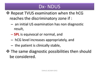 Dx- NDUS
 Repeat TVUS examination when the hCG
reaches the discriminatory zone if :
– an initial US examination has non diagnostic
result,
– SPL is equivocal or normal, and
– hCG level increases appropriately, and
– the patient is clinically stable,
 The same diagnostic possibilities then should
be considered.
SAMUEL BEZABIH (MD)
 