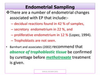 Endometrial Sampling
There are a number of endometrial changes
associated with EP that include:-
– decidual reactions found in 42 % of samples,
– secretory endometrium in 22 %, and
– proliferative endometrium in 12 % (Lopez, 1994).
– Trophoblasts are not seen.
• Barnhart and associates (2002) recommend that
absence of trophoblastic tissue be confirmed
by curettage before methotrexate treatment
is given.
SAMUEL BEZABIH (MD)
 