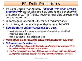 EP- Dxtic Procedures
• TV Color Doppler sonography:-“Ring of Fire” of an ectopic
pregnancy placental blood flow around the periphery of
the pregnancy. This finding, however, may also be seen with
corpus luteum cysts.
• Laparoscopy:- ahead of D&C for desired pregnancy
• Laparotomy:-for unstable pt with presumed DX of EP
• Culdocentesis- (largely replaced by TV US)
– positive(along with symptoms)- aspiration of non clotting blood(5cc)
– negative-serous fluid
– non-diagnostic- little clotting blood
 Nonclotting blood indicates active intraperitoneal bleeding.
 Determine the hematocrit:
 A Hct>15% is most consistent with hemorrhage from a ruptured EP or
actively bleeding ruptured corpus luteum
 while a hematocrit less than 8 %t is more consistent with blood tinged
fluid from a ruptured ovarian cyst or pelvic inflammation. UPTODATE
SAMUEL BEZABIH (MD)
 