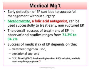 Medical Mg’t
• Early detection of EP can lead to successful
management without surgery.
• Methotrexate, a folic acid antagonist, can be
used successfully to treat early, non ruptured EP.
• The overall success of treatment of EP in
observational studies ranges from 71.2% to
94.2%
• Success of medical rx of EP depends on the:
– treatment regimen used,
– gestational age, and
– hCG level (If hCG levels are higher than 5,000 mIU/mL, multiple
doses may be appropriate*)
SAMUEL BEZABIH (MD)
 