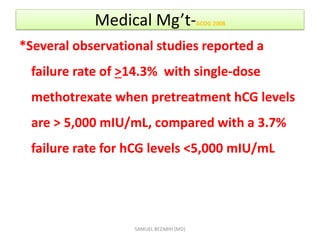 Medical Mg’t-ACOG 2008
*Several observational studies reported a
failure rate of >14.3% with single-dose
methotrexate when pretreatment hCG levels
are > 5,000 mIU/mL, compared with a 3.7%
failure rate for hCG levels <5,000 mIU/mL
SAMUEL BEZABIH (MD)
 