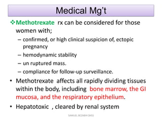 Medical Mg’t
Methotrexate rx can be considered for those
women with;
– confirmed, or high clinical suspicion of, ectopic
pregnancy
– hemodynamic stability
– un ruptured mass.
– compliance for follow-up surveillance.
• Methotrexate affects all rapidly dividing tissues
within the body, including bone marrow, the GI
mucosa, and the respiratory epithelium.
• Hepatotoxic , cleared by renal system
SAMUEL BEZABIH (MD)
 