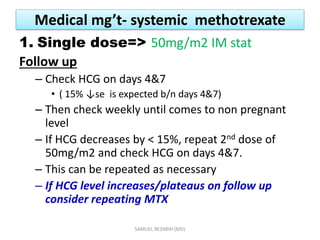 Medical mg’t- systemic methotrexate
1. Single dose=> 50mg/m2 IM stat
Follow up
– Check HCG on days 4&7
• ( 15% ↓se is expected b/n days 4&7)
– Then check weekly until comes to non pregnant
level
– If HCG decreases by < 15%, repeat 2nd dose of
50mg/m2 and check HCG on days 4&7.
– This can be repeated as necessary
– If HCG level increases/plateaus on follow up
consider repeating MTX
SAMUEL BEZABIH (MD)
 