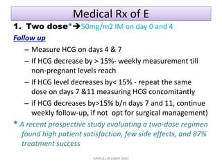 Medical Rx of E
1. Two dose*50mg/m2 IM on day 0 and 4
Follow up
– Measure HCG on days 4 & 7
– If HCG decrease by > 15%- weekly measurement till
non-pregnant levels reach
– If HCG level decreases by< 15% - repeat the same
dose on days 7 &11 measuring HCG concomitantly
– if HCG decreases by>15% b/n days 7 and 11, continue
weekly follow-up, if not opt for surgical management)
* A recent prospective study evaluating a two-dose regimen
found high patient satisfaction, few side effects, and 87%
treatment success
SAMUEL BEZABIH (MD)
 