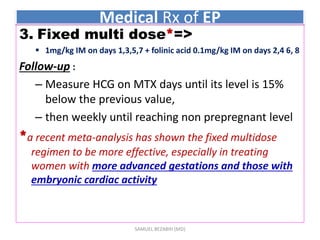 Medical Rx of EP
3. Fixed multi dose*=>
 1mg/kg IM on days 1,3,5,7 + folinic acid 0.1mg/kg IM on days 2,4 6, 8
Follow-up :
– Measure HCG on MTX days until its level is 15%
below the previous value,
– then weekly until reaching non prepregnant level
*a recent meta-analysis has shown the fixed multidose
regimen to be more effective, especially in treating
women with more advanced gestations and those with
embryonic cardiac activity
SAMUEL BEZABIH (MD)
 