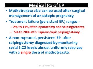 Medical Rx of EP
• Methotrexate also can be used after surgical
management of an ectopic pregnancy.
• Treatment failure (persistent EP.) ranges:-
– 2% to 11% after laparotomy and salpingostomy,
– 5% to 20% after laparoscopic salpingostomy .
• A non-ruptured, persistent EP after
salpingostomy diagnosed by monitoring
serial hCG levels almost uniformly resolves
with a single dose of methotrexate.
SAMUEL BEZABIH (MD)
 