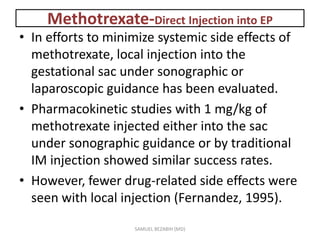 Methotrexate-Direct Injection into EP
• In efforts to minimize systemic side effects of
methotrexate, local injection into the
gestational sac under sonographic or
laparoscopic guidance has been evaluated.
• Pharmacokinetic studies with 1 mg/kg of
methotrexate injected either into the sac
under sonographic guidance or by traditional
IM injection showed similar success rates.
• However, fewer drug-related side effects were
seen with local injection (Fernandez, 1995).
SAMUEL BEZABIH (MD)
 