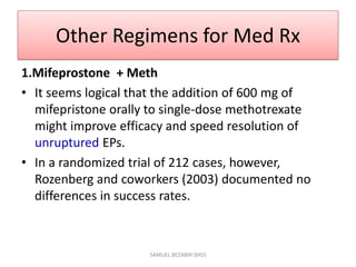 Other Regimens for Med Rx
1.Mifeprostone + Meth
• It seems logical that the addition of 600 mg of
mifepristone orally to single-dose methotrexate
might improve efficacy and speed resolution of
unruptured EPs.
• In a randomized trial of 212 cases, however,
Rozenberg and coworkers (2003) documented no
differences in success rates.
SAMUEL BEZABIH (MD)
 