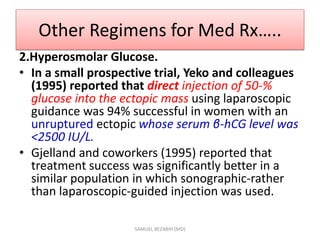 Other Regimens for Med Rx…..
2.Hyperosmolar Glucose.
• In a small prospective trial, Yeko and colleagues
(1995) reported that direct injection of 50-%
glucose into the ectopic mass using laparoscopic
guidance was 94% successful in women with an
unruptured ectopic whose serum β-hCG level was
<2500 IU/L.
• Gjelland and coworkers (1995) reported that
treatment success was significantly better in a
similar population in which sonographic-rather
than laparoscopic-guided injection was used.
SAMUEL BEZABIH (MD)
 