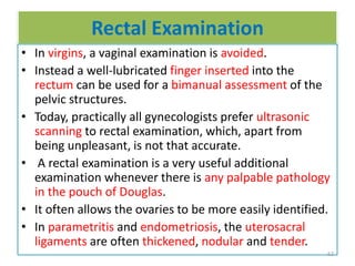Rectal Examination
• In virgins, a vaginal examination is avoided.
• Instead a well-lubricated finger inserted into the
rectum can be used for a bimanual assessment of the
pelvic structures.
• Today, practically all gynecologists prefer ultrasonic
scanning to rectal examination, which, apart from
being unpleasant, is not that accurate.
• A rectal examination is a very useful additional
examination whenever there is any palpable pathology
in the pouch of Douglas.
• It often allows the ovaries to be more easily identified.
• In parametritis and endometriosis, the uterosacral
ligaments are often thickened, nodular and tender.
62
 