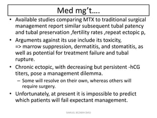 Med mg’t….
• Available studies comparing MTX to traditional surgical
management report similar subsequent tubal patency
and tubal preservation ,fertility rates ,repeat ectopic p,
• Arguments against its use include its toxicity,
=> marrow suppression, dermatitis, and stomatitis, as
well as potential for treatment failure and tubal
rupture.
• Chronic ectopic, with decreasing but persistent -hCG
titers, pose a management dilemma.
– Some will resolve on their own, whereas others will
require surgery.
• Unfortunately, at present it is impossible to predict
which patients will fail expectant management.
SAMUEL BEZABIH (MD)
 