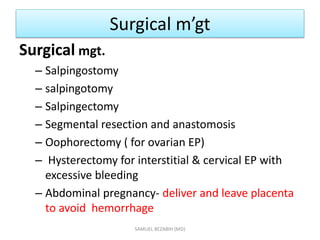 Surgical m’gt
Surgical mgt.
– Salpingostomy
– salpingotomy
– Salpingectomy
– Segmental resection and anastomosis
– Oophorectomy ( for ovarian EP)
– Hysterectomy for interstitial & cervical EP with
excessive bleeding
– Abdominal pregnancy- deliver and leave placenta
to avoid hemorrhage
SAMUEL BEZABIH (MD)
 