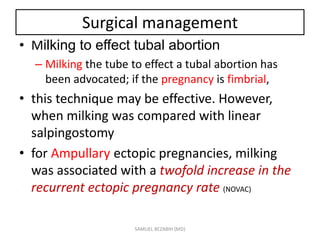 Surgical management
• Milking to effect tubal abortion
– Milking the tube to effect a tubal abortion has
been advocated; if the pregnancy is fimbrial,
• this technique may be effective. However,
when milking was compared with linear
salpingostomy
• for Ampullary ectopic pregnancies, milking
was associated with a twofold increase in the
recurrent ectopic pregnancy rate (NOVAC)
SAMUEL BEZABIH (MD)
 