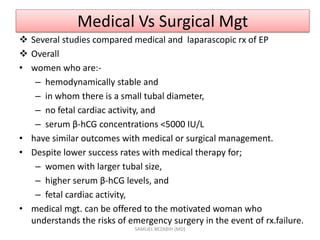 Medical Vs Surgical Mgt
 Several studies compared medical and laparascopic rx of EP
 Overall
• women who are:-
– hemodynamically stable and
– in whom there is a small tubal diameter,
– no fetal cardiac activity, and
– serum β-hCG concentrations <5000 IU/L
• have similar outcomes with medical or surgical management.
• Despite lower success rates with medical therapy for;
– women with larger tubal size,
– higher serum β-hCG levels, and
– fetal cardiac activity,
• medical mgt. can be offered to the motivated woman who
understands the risks of emergency surgery in the event of rx.failure.
SAMUEL BEZABIH (MD)
 