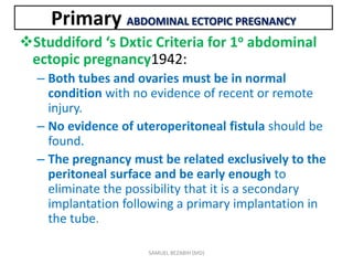 Studdiford ‘s Dxtic Criteria for 1o abdominal
ectopic pregnancy1942:
– Both tubes and ovaries must be in normal
condition with no evidence of recent or remote
injury.
– No evidence of uteroperitoneal fistula should be
found.
– The pregnancy must be related exclusively to the
peritoneal surface and be early enough to
eliminate the possibility that it is a secondary
implantation following a primary implantation in
the tube.
Primary ABDOMINAL ECTOPIC PREGNANCY
SAMUEL BEZABIH (MD)
 