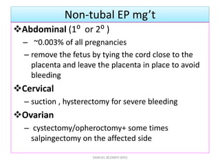 Non-tubal EP mg’t
Abdominal (1⁰ or 2⁰ )
– ~0.003% of all pregnancies
– remove the fetus by tying the cord close to the
placenta and leave the placenta in place to avoid
bleeding
Cervical
– suction , hysterectomy for severe bleeding
Ovarian
– cystectomy/opheroctomy+ some times
salpingectomy on the affected side
SAMUEL BEZABIH (MD)
 
