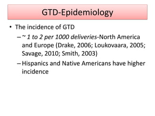 GTD-Epidemiology
• The incidence of GTD
–~ 1 to 2 per 1000 deliveries-North America
and Europe (Drake, 2006; Loukovaara, 2005;
Savage, 2010; Smith, 2003)
–Hispanics and Native Americans have higher
incidence
 