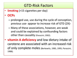 GTD-Risk Factors
• Smoking (>15 cigarettes per day)
• OCPs
– prolonged use, use during the cycle of conception,
previous use- appear to increase risk of GTD (2X)-
– Many of these associations, however, are weak
and could be explained by confounding factors
other than causality (Parazzini, 2002).
• vitamin A deficiency and low dietary intake of
carotene are associated with an increased risk
of only complete moles (Berkowitz, 1985, 1995; Parazzini,
1988).
 