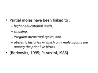 • Partial moles have been linked to :
– higher educational levels,
– smoking,
– irregular menstrual cycles, and
– obstetric histories in which only male infants are
among the prior live births
• (Berkowitz, 1995; Parazzini,1986)
 