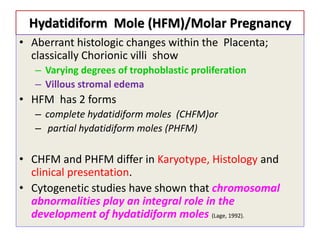 Hydatidiform Mole (HFM)/Molar Pregnancy
• Aberrant histologic changes within the Placenta;
classically Chorionic villi show
– Varying degrees of trophoblastic proliferation
– Villous stromal edema
• HFM has 2 forms
– complete hydatidiform moles (CHFM)or
– partial hydatidiform moles (PHFM)
• CHFM and PHFM differ in Karyotype, Histology and
clinical presentation.
• Cytogenetic studies have shown that chromosomal
abnormalities play an integral role in the
development of hydatidiform moles (Lage, 1992).
 