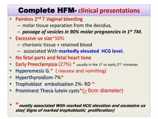 Complete HFM- clinical presentations
• Painless 2nd T Vaginal bleeding
– molar tissue separation from the decidua,
– passage of vesicles in 90% molar pregnancies in 1st TM.
• Excessive ux size~50%
– chorionic tissue + retained blood
– associated With markedly elevated HCG level.
• No fetal parts and fetal heart tone
• Early Preeclampsia (27%) * usually in the 1st or early 2nd trimester
• Hyperemesis G.* ( nausea and vomiting)
• Hyperthyroidism-7%*
• Trophoblast embolization 2%- RD *
• Prominent Theca lutein cysts*(> 6cm diameter)
• *mostly associated With marked HCG elevation and excessive ux
size( Signs of marked trophoblastic proliferation)
 